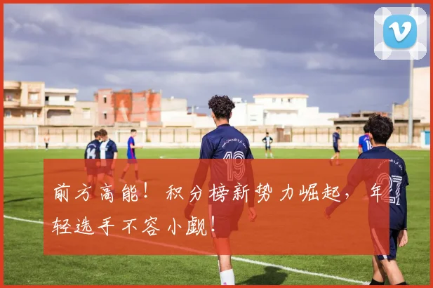 前方高能！积分榜新势力崛起，年轻选手不容小觑！