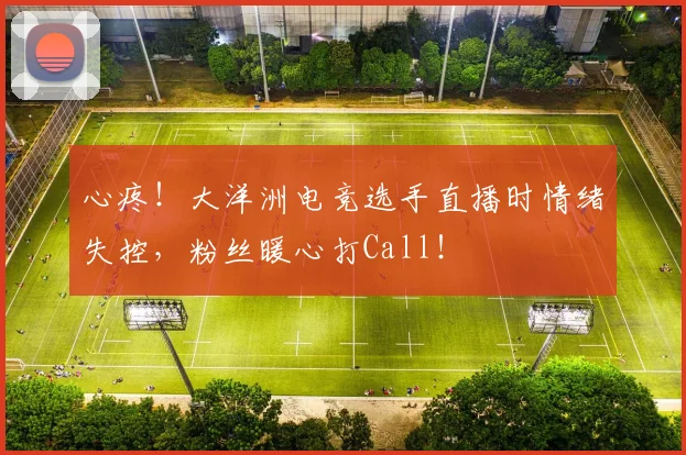 心疼！大洋洲电竞选手直播时情绪失控，粉丝暖心打Call！