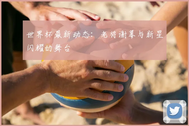 世界杯最新动态：老将谢幕与新星闪耀的舞台