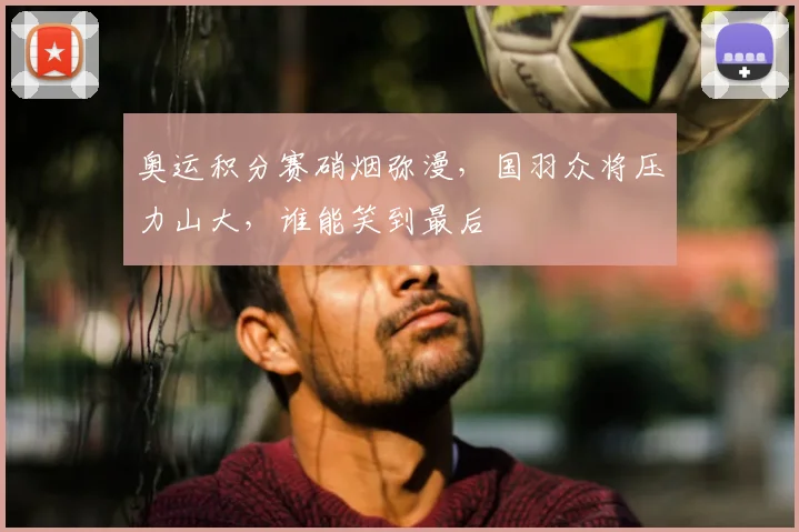 奥运积分赛硝烟弥漫,国羽众将压力山大,谁能笑到最后