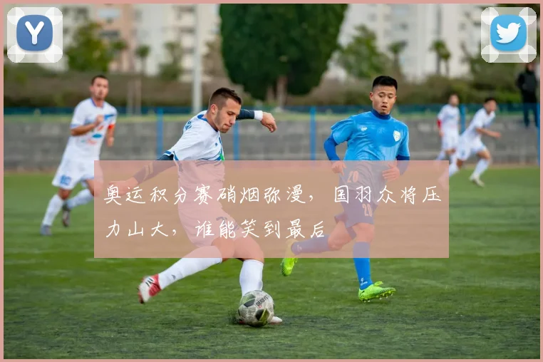 奥运积分赛硝烟弥漫，国羽众将压力山大，谁能笑到最后