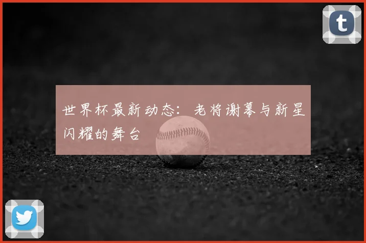 世界杯最新动态:老将谢幕与新星闪耀的舞台