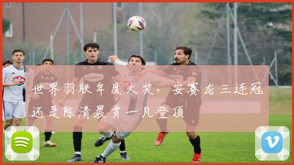 世界羽联年度大奖，安赛龙三连冠还是陈清晨贾一凡登顶