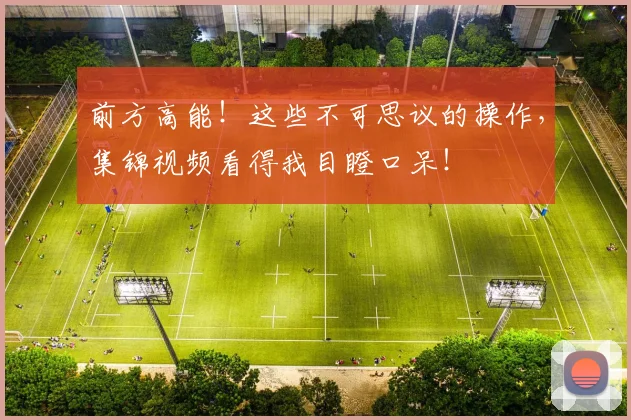 前方高能!这些不可思议的操作,集锦视频看得我目瞪口呆!